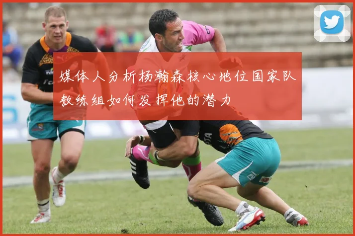 媒体人分析杨瀚森核心地位国家队教练组如何发挥他的潜力