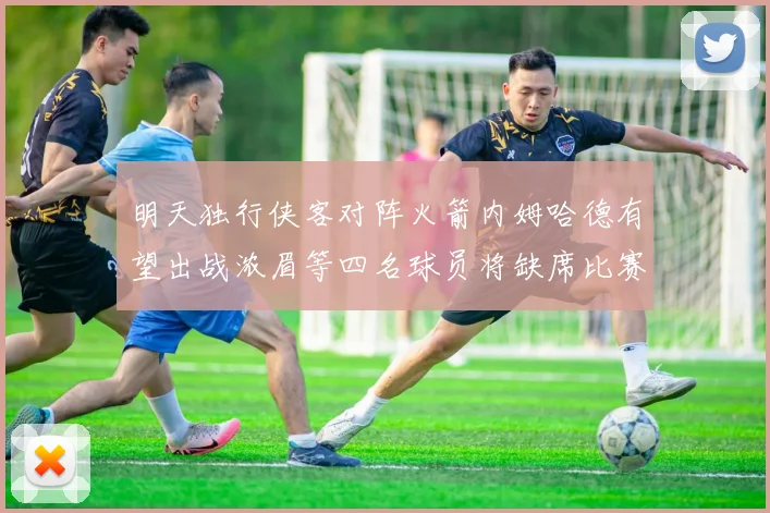 明天独行侠客对阵火箭内姆哈德有望出战浓眉等四名球员将缺席比赛