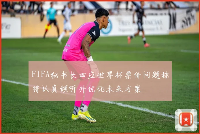 FIFA秘书长回应世界杯票价问题称将认真倾听并优化未来方案