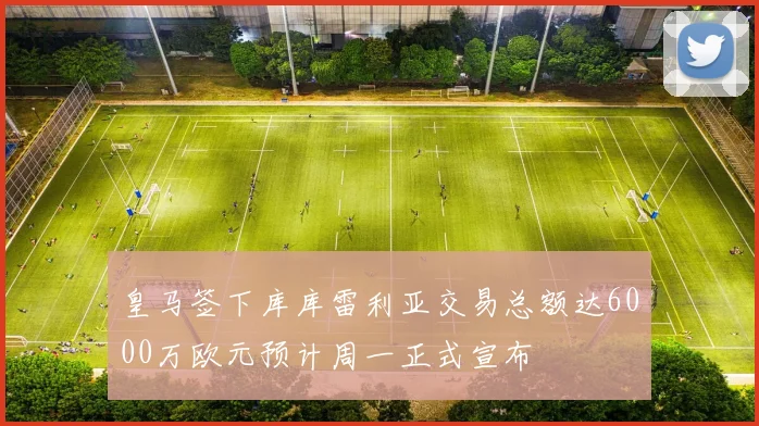 皇马签下库库雷利亚交易总额达6000万欧元预计周一正式宣布