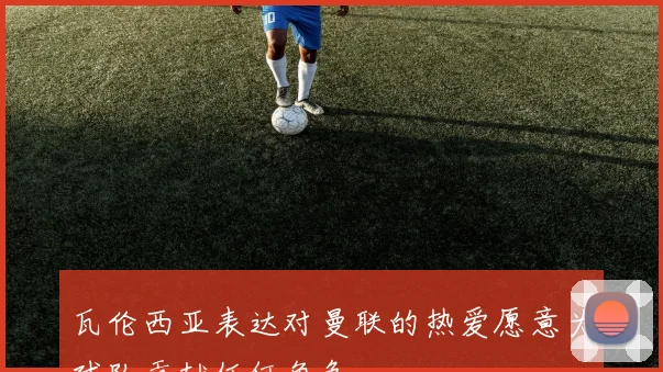 瓦伦西亚表达对曼联的热爱愿意为球队贡献任何角色