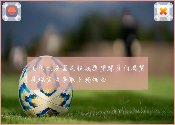 毛伟杰谈国足征战愿望球员们渴望展现实力争取上场机会