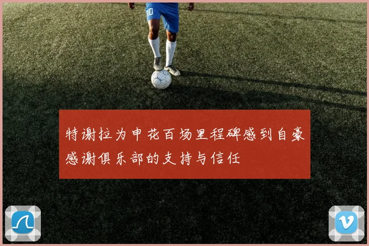 特谢拉为申花百场里程碑感到自豪感谢俱乐部的支持与信任