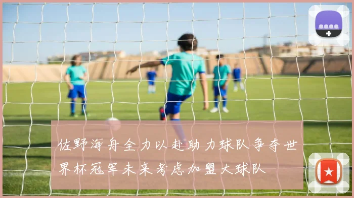 佐野海舟全力以赴助力球队争夺世界杯冠军未来考虑加盟大球队