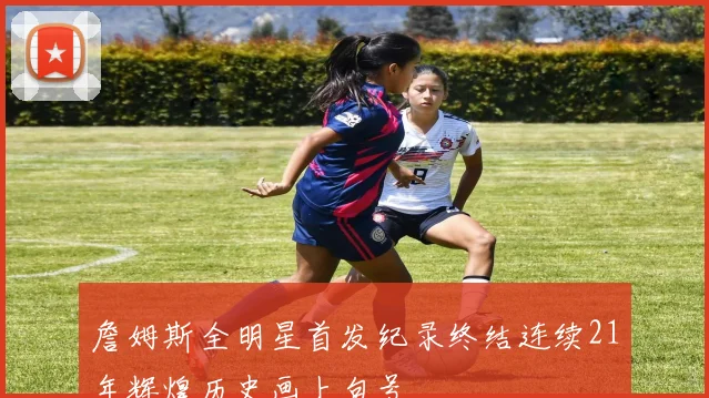 詹姆斯全明星首发纪录终结连续21年辉煌历史画上句号