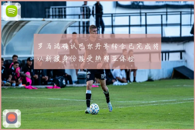 罗马诺确认巴尔丹齐转会已完成将以新援身份接受热那亚体检