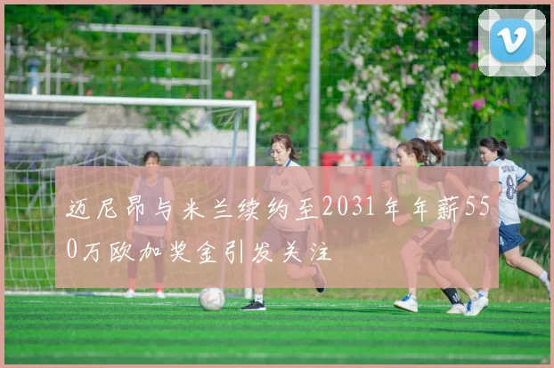 迈尼昂与米兰续约至2031年年薪550万欧加奖金引发关注