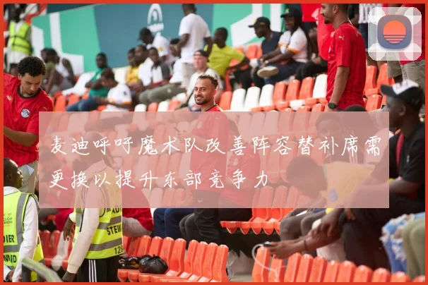 麦迪呼吁魔术队改善阵容替补席需更换以提升东部竞争力