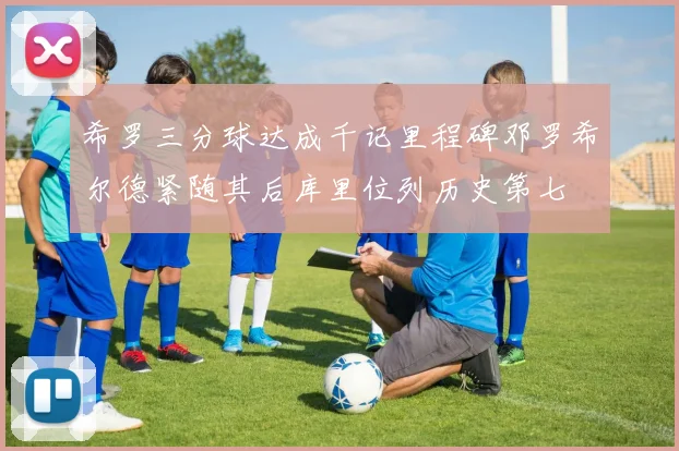 希罗三分球达成千记里程碑邓罗希尔德紧随其后库里位列历史第七